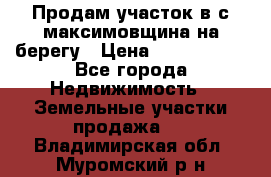 Продам участок в с.максимовщина на берегу › Цена ­ 1 000 000 - Все города Недвижимость » Земельные участки продажа   . Владимирская обл.,Муромский р-н